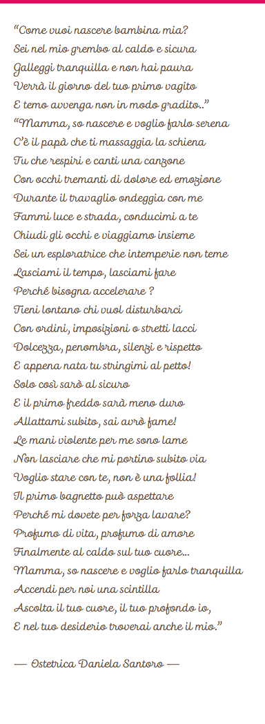 
“Come vuoi nascere bambina mia?
Sei nel mio grembo al caldo e sicura
Galleggi tranquilla e non hai paura
Verrà il giorno del tuo primo vagito
E temo avvenga non in modo gradito..”
“Mamma, so nascere e voglio farlo serena
C’è il papà che ti massaggia la schiena
Tu che respiri e canti una canzone
Con occhi tremanti di dolore ed emozione
Durante il travaglio ondeggia con me
Fammi luce e strada, conducimi a te
Chiudi gli occhi e viaggiamo insieme
Sei un esploratrice che intemperie non teme Lasciami il tempo, lasciami fare
Perché bisogna accelerare ?
Tieni lontano chi vuol disturbarci
Con ordini, imposizioni o stretti lacci
Dolcezza, penombra, silenzi e rispetto
E appena nata tu stringimi al petto!
Solo così sarò al sicuro
E il primo freddo sarà meno duro
Allattami subito, sai avrò fame!
Le mani violente per me sono lame
Non lasciare che mi portino subito via
Voglio stare con te, non è una follia!
Il primo bagnetto può aspettare
Perché mi dovete per forza lavare?
Profumo di vita, profumo di amore
Finalmente al caldo sul tuo cuore...
Mamma, so nascere e voglio farlo tranquilla
Accendi per noi una scintilla
Ascolta il tuo cuore, il tuo profondo io,
E nel tuo desiderio troverai anche il mio.” – Ostetrica Daniela Santoro –