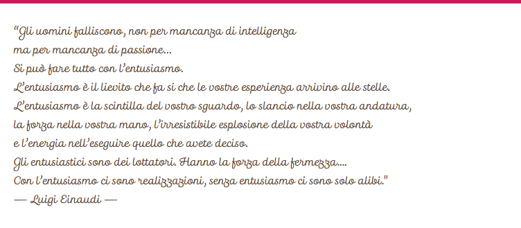 
“Gli uomini falliscono, non per mancanza di intelligenza ma per mancanza di passione…
Si può fare tutto con l’entusiasmo.
L’entusiasmo è il lievito che fa si che le vostre esperienza arrivino alle stelle.
L’entusiasmo è la scintilla del vostro sguardo, lo slancio nella vostra andatura,  la forza nella vostra mano, l’irresistibile esplosione della vostra volontà  e l’energia nell’eseguire quello che avete deciso.
Gli entusiastici sono dei lottatori. Hanno la forza della fermezza....
Con l’entusiasmo ci sono realizzazioni, senza entusiasmo ci sono solo alibi."
– Luigi Einaudi –
